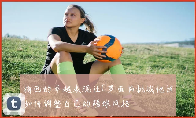 梅西的卓越表现让C罗面临挑战他该如何调整自己的踢球风格