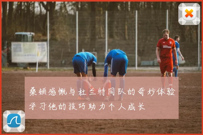 桑顿感慨与杜兰特同队的奇妙体验学习他的技巧助力个人成长