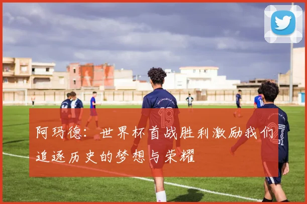阿玛德：世界杯首战胜利激励我们追逐历史的梦想与荣耀