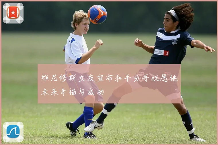 维尼修斯女友宣布和平分手祝愿他未来幸福与成功
