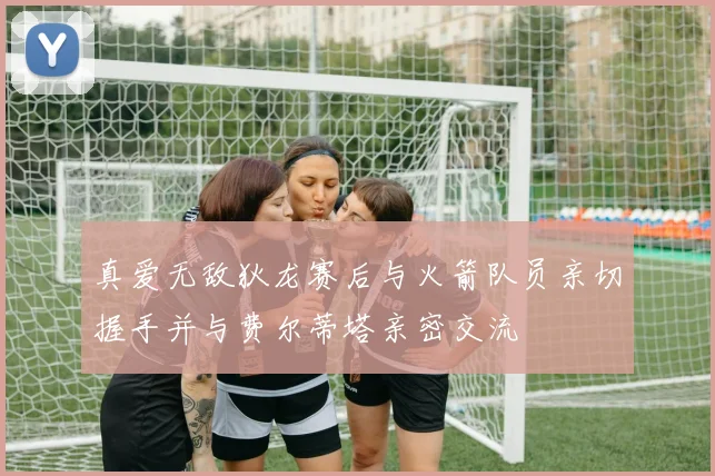 真爱无敌狄龙赛后与火箭队员亲切握手并与费尔蒂塔亲密交流
