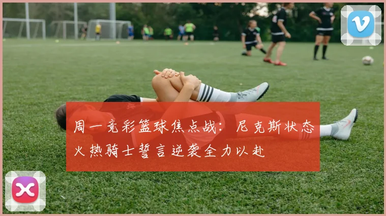 周一竞彩篮球焦点战：尼克斯状态火热骑士誓言逆袭全力以赴