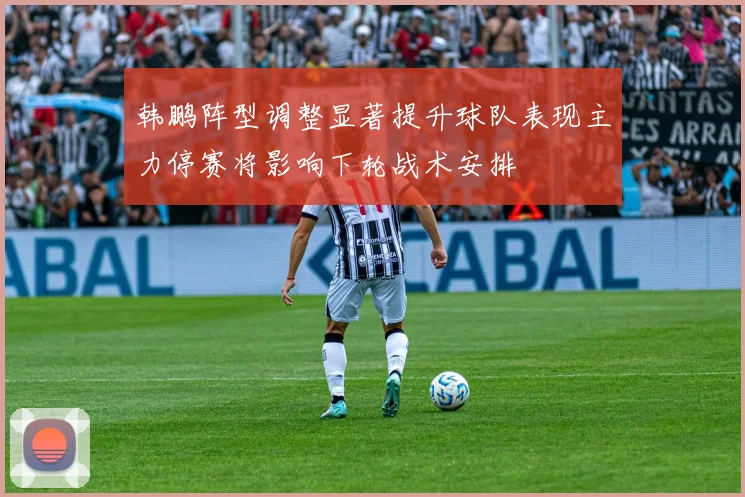 韩鹏阵型调整显著提升球队表现主力停赛将影响下轮战术安排