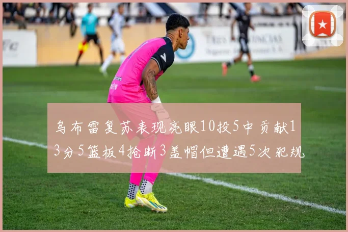 乌布雷复苏表现亮眼10投5中贡献13分5篮板4抢断3盖帽但遭遇5次犯规