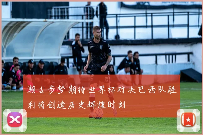 濑古步梦期待世界杯对决巴西队胜利将创造历史辉煌时刻