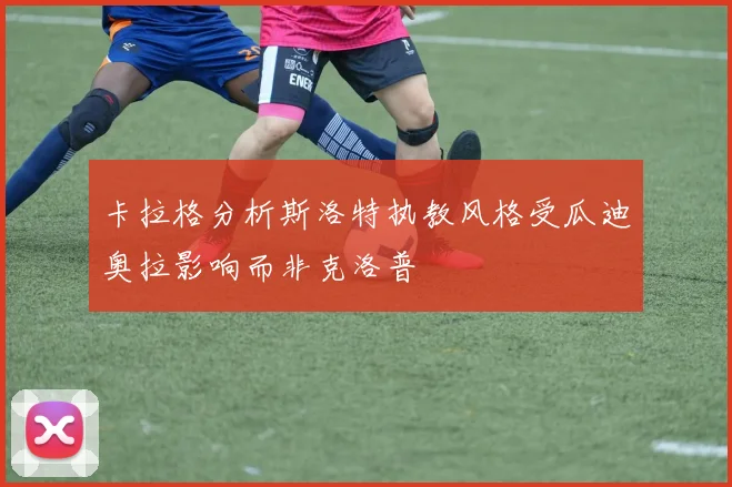 卡拉格分析斯洛特执教风格受瓜迪奥拉影响而非克洛普