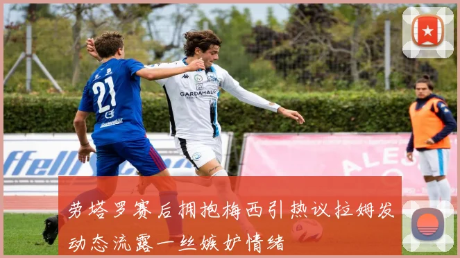 劳塔罗赛后拥抱梅西引热议拉姆发动态流露一丝嫉妒情绪