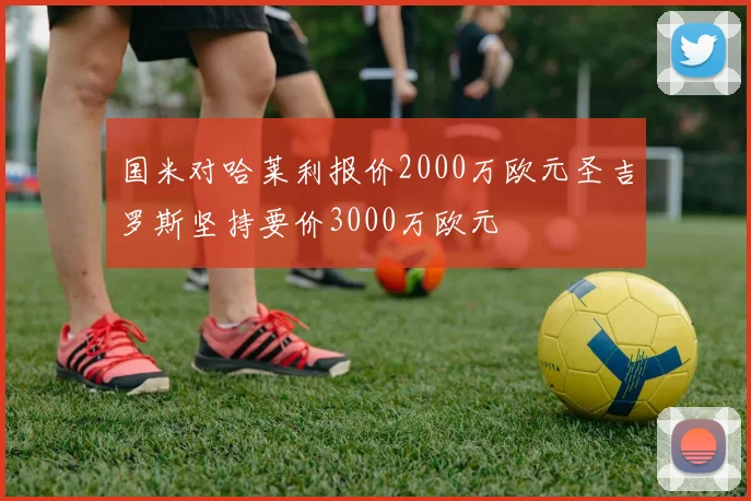 国米对哈莱利报价2000万欧元圣吉罗斯坚持要价3000万欧元