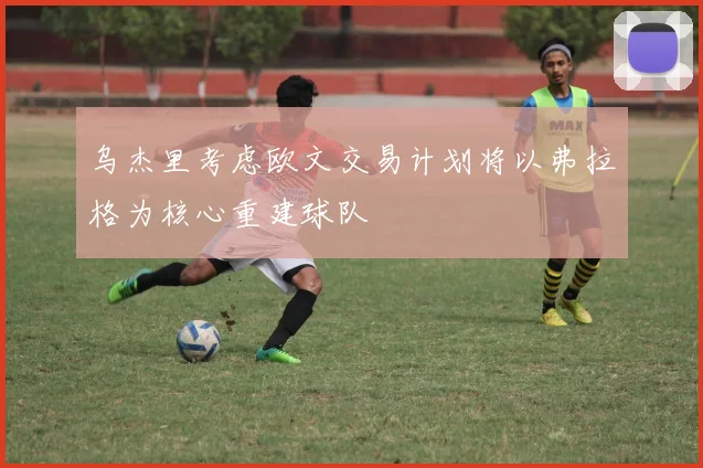 乌杰里考虑欧文交易计划将以弗拉格为核心重建球队