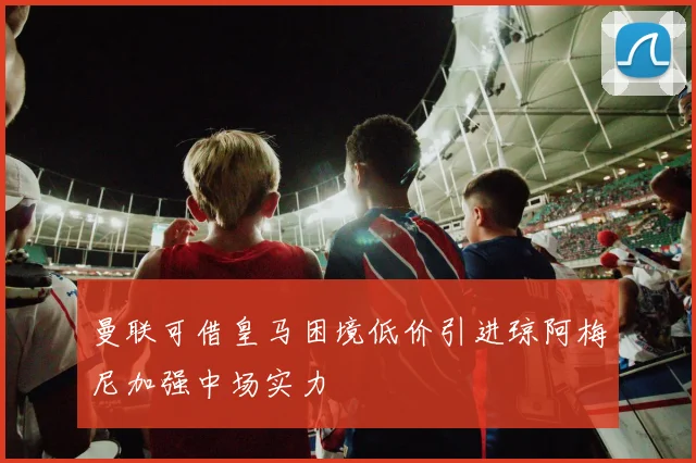 曼联可借皇马困境低价引进琼阿梅尼加强中场实力