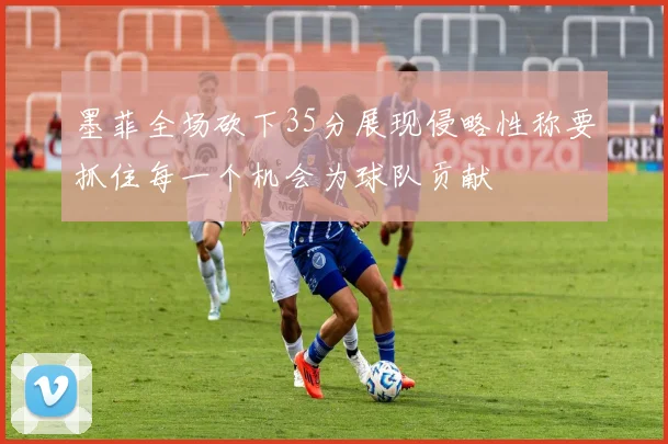 墨菲全场砍下35分展现侵略性称要抓住每一个机会为球队贡献