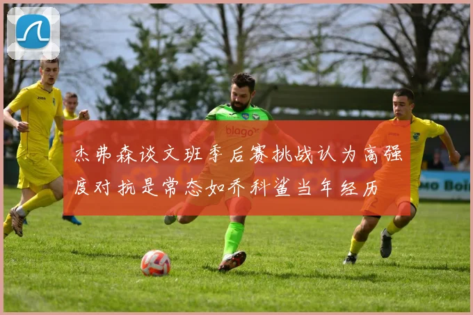 杰弗森谈文班季后赛挑战认为高强度对抗是常态如乔科鲨当年经历